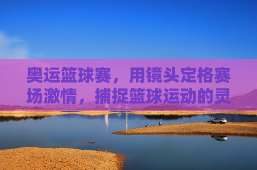 奥运篮球赛，用镜头定格赛场激情，捕捉篮球运动的灵魂瞬间，奥运篮球赛，镜头定格赛场激情，捕捉篮球运动灵魂瞬间