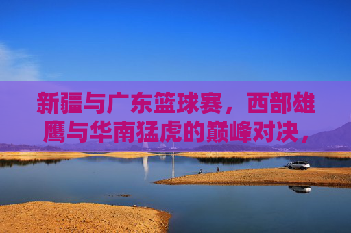 新疆与广东篮球赛,西部雄鹰与华南猛虎的巅峰对决,点燃篮球热情的激情碰撞