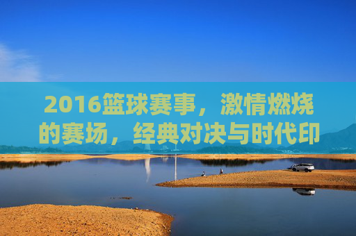 2016篮球赛事，激情燃烧的赛场，经典对决与时代印记，2016篮球赛事，激情赛场与经典对决的时代印记