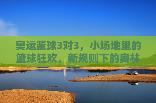 奥运篮球3对3,小场地里的篮球狂欢,新规则下的奥林匹克新篇章