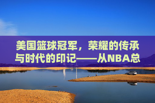 美国篮球冠军,荣耀的传承与时代的印记——从NBA总冠军到篮球文化的全球共鸣