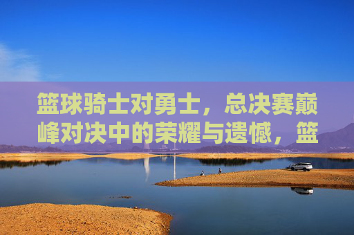 篮球骑士对勇士,总决赛巅峰对决中的荣耀与遗憾,篮球骑士对勇士,总决赛巅峰对决中的荣耀与遗憾