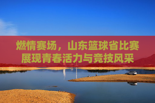 燃情赛场，山东篮球省比赛展现青春活力与竞技风采