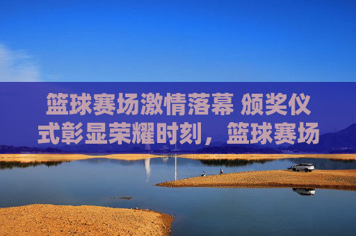 篮球赛场激情落幕 颁奖仪式彰显荣耀时刻,篮球赛场激情落幕 颁奖仪式彰显荣耀时刻