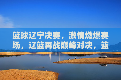 篮球辽宁决赛，激情燃爆赛场，辽篮再战巅峰对决，篮球辽宁决赛，激情燃爆赛场，辽篮再战巅峰对决