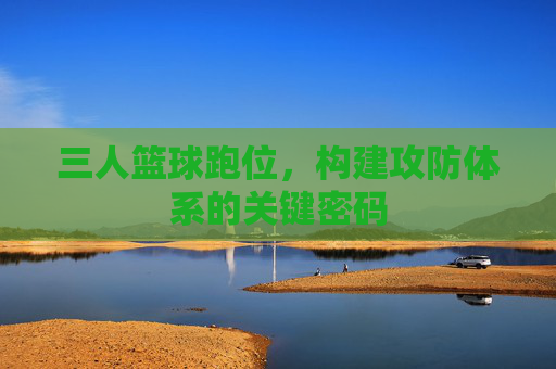 三人篮球跑位，构建攻防体系的关键密码