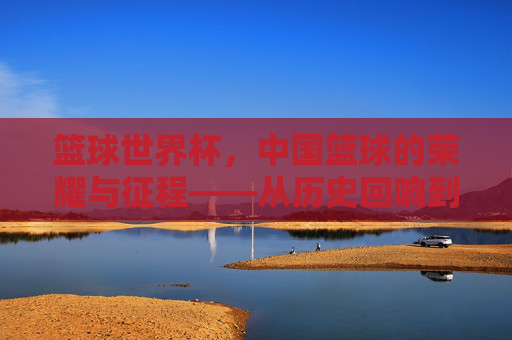 篮球世界杯，中国篮球的荣耀与征程——从历史回响到未来展望，篮球世界杯，中国篮球的荣耀与征程——从历史回响到未来展望