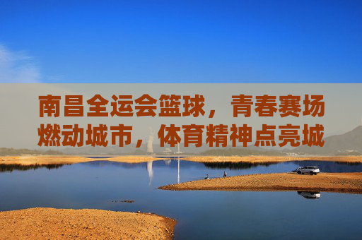 南昌全运会篮球，青春赛场燃动城市，体育精神点亮城市名片
