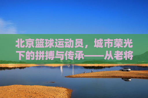 北京篮球运动员,城市荣光下的拼搏与传承——从老将的传奇到新星的崛起