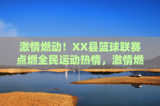 激情燃动！XX县篮球联赛点燃全民运动热情，激情燃动！XX县篮球联赛点燃全民运动热情