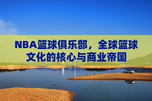 NBA篮球俱乐部，全球篮球文化的核心与商业帝国