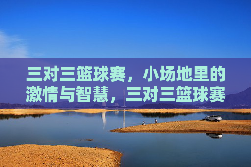 三对三篮球赛,小场地里的激情与智慧,三对三篮球赛,小场地里的激情与智慧