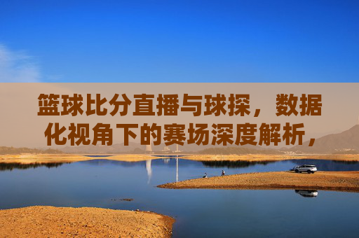 篮球比分直播与球探，数据化视角下的赛场深度解析，篮球比分直播与球探，数据化视角下的赛场深度解析