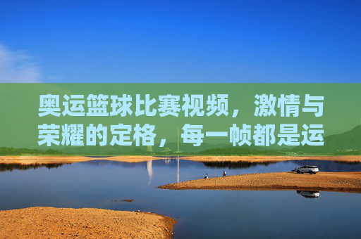 奥运篮球比赛视频,激情与荣耀的定格,每一帧都是运动的诗篇,奥运篮球赛,激情与荣耀的定格,运动诗篇的每一帧