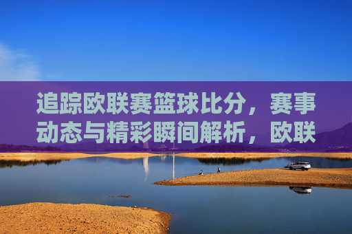 追踪欧联赛篮球比分,赛事动态与精彩瞬间解析,欧联赛篮球比分追踪,赛事动态与精彩瞬间解析