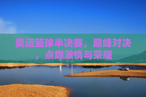 奥运篮球半决赛,巅峰对决,点燃激情与荣耀