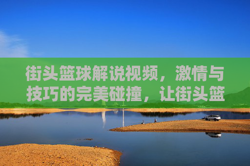 街头篮球解说视频,激情与技巧的完美碰撞,让街头篮球的精彩永不过时,街头篮球解说,激情与技巧的碰撞,让篮球精彩永不过时