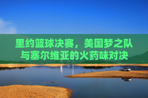 里约篮球决赛,美国梦之队与塞尔维亚的火药味对决