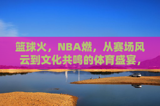 篮球火,NBA燃,从赛场风云到文化共鸣的体育盛宴,篮球火,NBA燃,从赛场风云到文化共鸣的体育盛宴