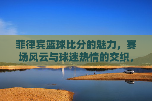 菲律宾篮球比分的魅力,赛场风云与球迷热情的交织,菲律宾篮球比分的魅力,赛场风云与球迷热情的交织