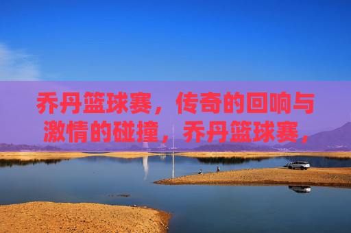 乔丹篮球赛,传奇的回响与激情的碰撞,乔丹篮球赛,传奇的回响与激情的碰撞