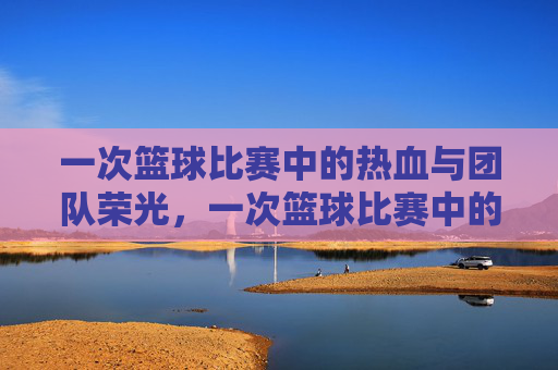 一次篮球比赛中的热血与团队荣光，一次篮球比赛中的热血与团队荣光