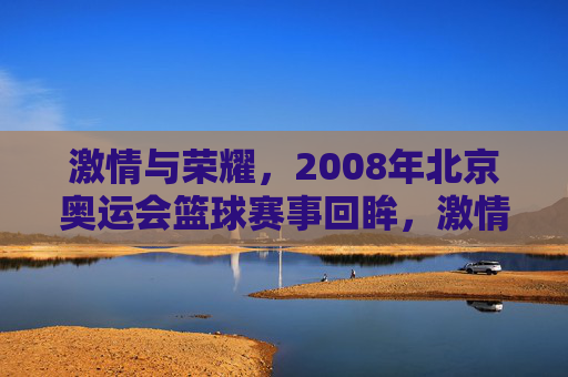 激情与荣耀,2008年北京奥运会篮球赛事回眸,激情与荣耀,2008年北京奥运会篮球赛事回眸