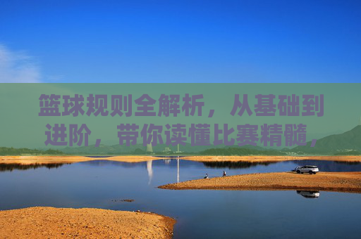 篮球规则全解析，从基础到进阶，带你读懂比赛精髓，篮球规则全解析，从基础到进阶，带你读懂比赛精髓