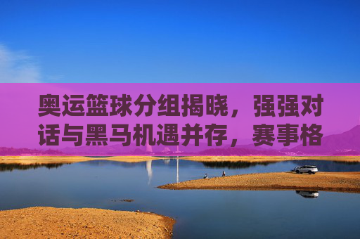奥运篮球分组揭晓,强强对话与黑马机遇并存,赛事格局初现端倪,奥运篮球分组揭晓,强强对话与黑马机遇并存,赛事格局初现端倪