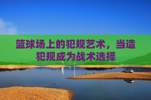 篮球场上的犯规艺术,当造犯规成为战术选择