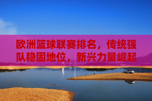 欧洲篮球联赛排名,传统强队稳固地位,新兴力量崛起重塑格局,欧洲篮球联赛排名,传统强队稳固地位,新兴力量崛起重塑格局