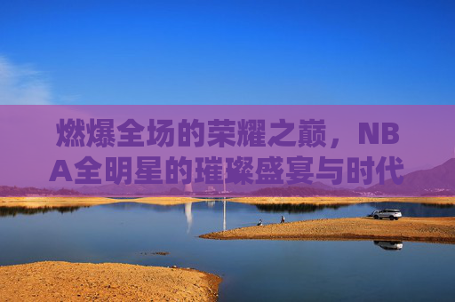 燃爆全场的荣耀之巅，NBA全明星的璀璨盛宴与时代印记，燃爆全场的荣耀之巅，NBA全明星的璀璨盛宴与时代印记