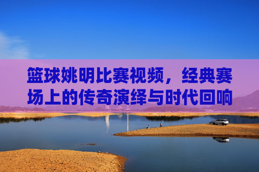 篮球姚明比赛视频,经典赛场上的传奇演绎与时代回响,姚明篮球比赛经典视频,经典赛场上的传奇演绎与时代回响