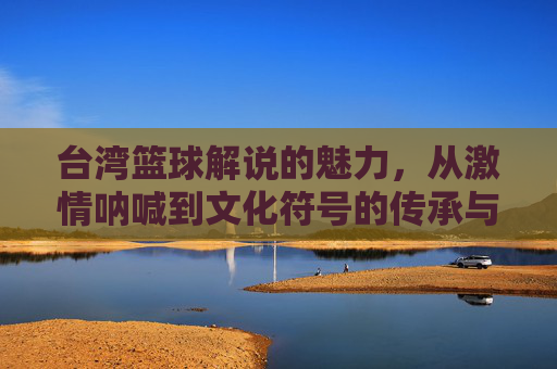 台湾篮球解说的魅力，从激情呐喊到文化符号的传承与演变