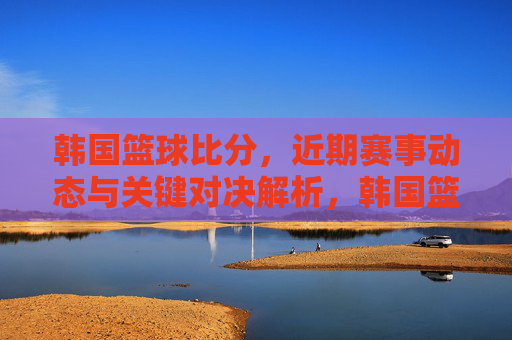 韩国篮球比分，近期赛事动态与关键对决解析，韩国篮球近期赛事动态与关键对决解析