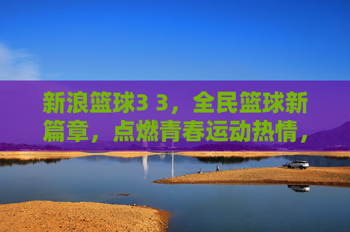 新浪篮球3 3,全民篮球新篇章,点燃青春运动热情,新浪篮球3 3,全民篮球新篇章,点燃青春运动热情