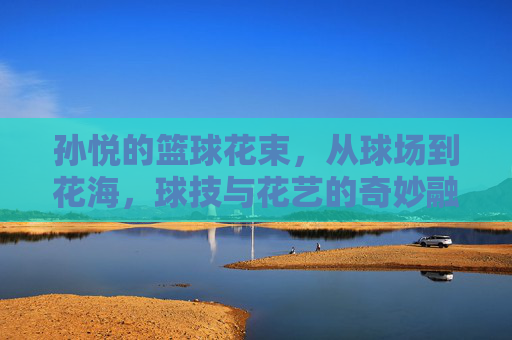 孙悦的篮球花束，从球场到花海，球技与花艺的奇妙融合
