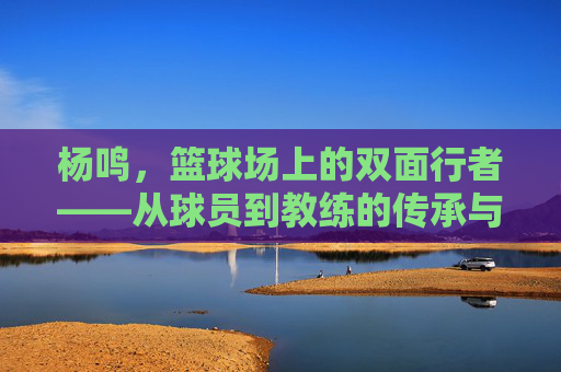 杨鸣，篮球场上的双面行者——从球员到教练的传承与坚守，杨鸣，篮球场上的双面行者——从球员到教练的传承与坚守