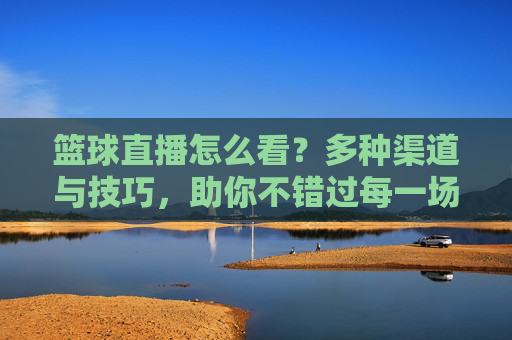 篮球直播怎么看？多种渠道与技巧，助你不错过每一场精彩赛事，篮球直播怎么看？多种渠道与技巧，助你不错过每一场精彩赛事