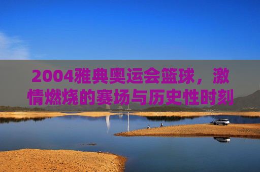 2004雅典奥运会篮球，激情燃烧的赛场与历史性时刻，2004雅典奥运会篮球，激情燃烧的赛场与历史性时刻
