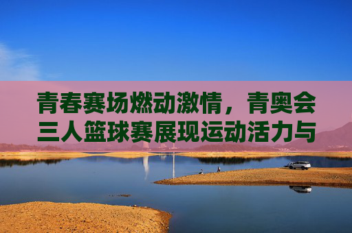 青春赛场燃动激情，青奥会三人篮球赛展现运动活力与竞技魅力，青春赛场燃动激情，青奥会三人篮球赛展现运动活力与竞技魅力