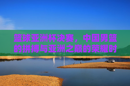 篮球亚洲杯决赛，中国男篮的拼搏与亚洲之巅的荣耀时刻，篮球亚洲杯决赛，中国男篮的拼搏与亚洲之巅的荣耀时刻