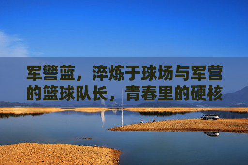 军警蓝，淬炼于球场与军营的篮球队长，青春里的硬核担当，军警蓝篮球队长，球场与军营淬炼的青春硬核担当