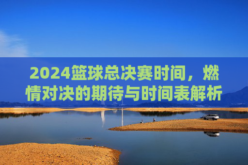 2024篮球总决赛时间，燃情对决的期待与时间表解析