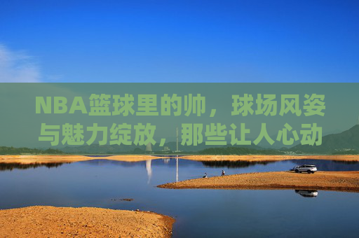 NBA篮球里的帅，球场风姿与魅力绽放，那些让人心动的球星瞬间，NBA球场上的魅力瞬间，那些帅到让人心动的球星风姿