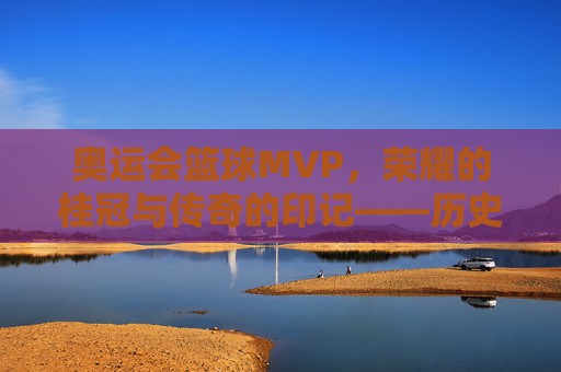奥运会篮球MVP，荣耀的桂冠与传奇的印记——历史回溯与当代辉煌，奥运会篮球MVP，荣耀的桂冠与传奇的印记——历史回溯与当代辉煌