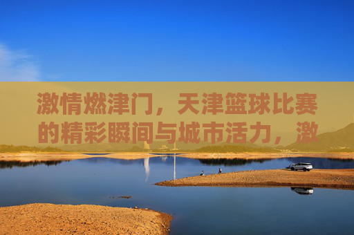 激情燃津门，天津篮球比赛的精彩瞬间与城市活力，激情燃津门，天津篮球比赛的精彩瞬间与城市活力