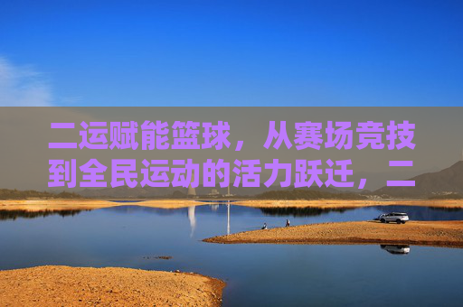 二运赋能篮球，从赛场竞技到全民运动的活力跃迁，二运赋能篮球，从赛场竞技到全民运动的活力跃迁