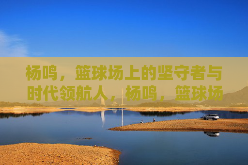 杨鸣，篮球场上的坚守者与时代领航人，杨鸣，篮球场上的坚守者与时代领航人