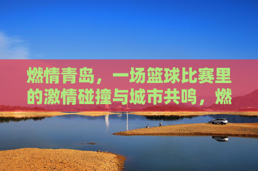 燃情青岛，一场篮球比赛里的激情碰撞与城市共鸣，燃情青岛，一场篮球比赛里的激情碰撞与城市共鸣